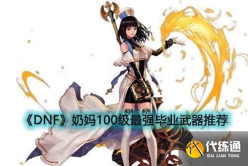 DNF奶妈100级毕业武器攻略_DNF奶妈毕业武器指南